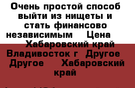 Очень простой способ выйти из нищеты и стать финансово независимым. › Цена ­ 200 - Хабаровский край, Владивосток г. Другое » Другое   . Хабаровский край